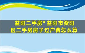 益阳二手房* 益阳市资阳区二手房房子过户费怎么算